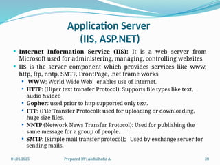 01/01/2025 Prepared BY: Abdulhafiz A. 20
Application Server
(IIS, ASP.NET)
 Internet Information Service (IIS): It is a web server from
Microsoft used for administering, managing, controlling websites.
 IIS is the server component which provides services like www,
http, ftp, nntp, SMTP, FrontPage, .net frame works
 WWW: World Wide Web: enables use of internet.
 HTTP: (Hiper text transfer Protocol): Supports file types like text,
audio &video
 Gopher: used prior to http supported only text.
 FTP: (File Transfer Protocol): used for uploading or downloading,
huge size files.
 NNTP (Network News Transfer Protocol): Used for publishing the
same message for a group of people.
 SMTP: (Simple mail transfer protocol); Used by exchange server for
sending mails.
 