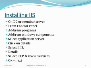 01/01/2025 Prepared BY: Abdulhafiz A. 21
Installing IIS
 On DC or member server
 From Control Panel
 Add/rem programs
 Add/rem windows components
 Select application server
 Click on details
 Select I.I.S.
 Details
 Select F.T.P. & www. Services
 Ok – next
 