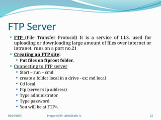01/01/2025 Prepared BY: Abdulhafiz A. 22
FTP Server
 FTP (File Transfer Protocol) It is a service of I.I.S. used for
uploading or downloading large amount of files over internet or
intranet. runs on a port no.21
 Creating an FTP site:
 Put files on ftproot folder.
 Connecting to FTP server
 Start – run – cmd
 create a folder local in a drive - ex: md local
 Cd local
 Ftp (server’s ip address)
 Type administrator
 Type password
 You will be at FTP>.
 