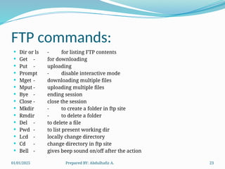 01/01/2025 Prepared BY: Abdulhafiz A. 23
FTP commands:
 Dir or ls - for listing FTP contents
 Get - for downloading
 Put - uploading
 Prompt - disable interactive mode
 Mget - downloading multiple files
 Mput - uploading multiple files
 Bye - ending session
 Close - close the session
 Mkdir - to create a folder in ftp site
 Rmdir - to delete a folder
 Del - to delete a file
 Pwd - to list present working dir
 Lcd - locally change directory
 Cd - change directory in ftp site
 Bell - gives beep sound on/off after the action
 