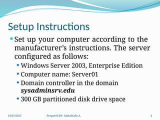 01/01/2025 Prepared BY: Abdulhafiz A. 4
Setup Instructions
 Set up your computer according to the
manufacturer’s instructions. The server
configured as follows:
 Windows Server 2003, Enterprise Edition
 Computer name: Server01
 Domain controller in the domain
sysadminsrv.edu
 300 GB partitioned disk drive space
 