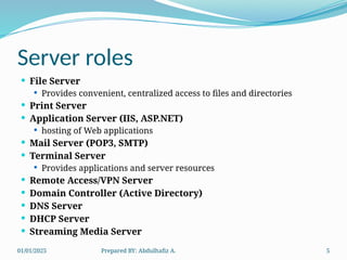 01/01/2025 Prepared BY: Abdulhafiz A. 5
Server roles
 File Server
 Provides convenient, centralized access to files and directories
 Print Server
 Application Server (IIS, ASP.NET)
 hosting of Web applications
 Mail Server (POP3, SMTP)
 Terminal Server
 Provides applications and server resources
 Remote Access/VPN Server
 Domain Controller (Active Directory)
 DNS Server
 DHCP Server
 Streaming Media Server
 