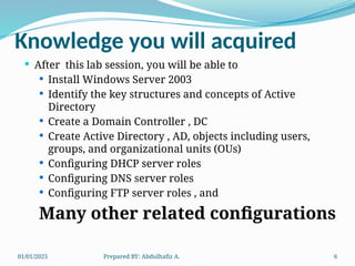 01/01/2025 Prepared BY: Abdulhafiz A. 6
Knowledge you will acquired
 After this lab session, you will be able to
 Install Windows Server 2003
 Identify the key structures and concepts of Active
Directory
 Create a Domain Controller , DC
 Create Active Directory , AD, objects including users,
groups, and organizational units (OUs)
 Configuring DHCP server roles
 Configuring DNS server roles
 Configuring FTP server roles , and
Many other related configurations
 