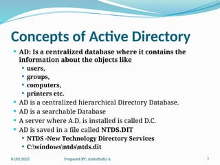 01/01/2025 Prepared BY: Abdulhafiz A. 7
Concepts of Active Directory
 AD: Is a centralized database where it contains the
information about the objects like
 users,
 groups,
 computers,
 printers etc.
 AD is a centralized hierarchical Directory Database.
 AD is a searchable Database
 A server where A.D. is installed is called D.C.
 AD is saved in a file called NTDS.DIT
 NTDS -New Technology Directory Services
 C:windowsntdsntds.dit
 
