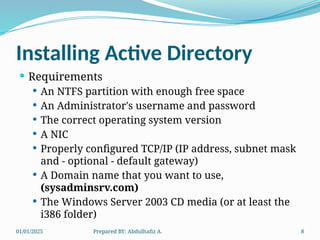 01/01/2025 Prepared BY: Abdulhafiz A. 8
Installing Active Directory
 Requirements
 An NTFS partition with enough free space
 An Administrator's username and password
 The correct operating system version
 A NIC
 Properly configured TCP/IP (IP address, subnet mask
and - optional - default gateway)
 A Domain name that you want to use,
(sysadminsrv.com)
 The Windows Server 2003 CD media (or at least the
i386 folder)
 