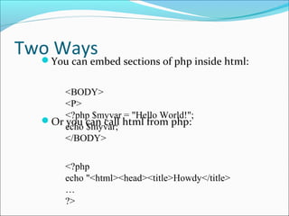 Two WaysYou can embed sections of php inside html:
Or you can call html from php:
<BODY>
<P>
<?php $myvar = "Hello World!";
echo $myvar;
</BODY>
<?php
echo "<html><head><title>Howdy</title>
…
?>
 