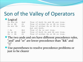Son of the Valley of Operators
Logical
$a and $b And True if both $a and $b are true.
$a or $b Or True if either $a or $b is true.
$a xor $b Xor True if either $a or $b is true,
but not both.
! $a Not True if $a is not true.
$a && $b And True if both $a and $b are true.
$a || $b Or True if either $a or $b is true.
The two ands and ors have different precedence rules,
"and" and "or" are lower precedence than "&&" and
"||"
Use parentheses to resolve precedence problems or
just to be clearer
 