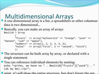 Multidimensional ArraysA one dimensional array is a list, a spreadsheet or other columnar
data is two dimensional…
Basically, you can make an array of arrays
$multiD = array
(
"fruits" => array("myfavorite" => "orange", "yuck" =>
"banana", "yum" => "apple"),
"numbers" => array(1, 2, 3, 4, 5, 6),
"holes" => array("first", 5 => "second", "third")
);
The structure can be built array by array, or declared with a
single statement
You can reference individual elements by nesting:
echo "<p>Yes, we have no " . $multiD["fruits"]["yuck"] . "
(ok by me).</p>";

 