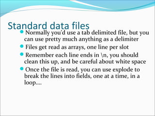 Standard data filesNormally you'd use a tab delimited file, but you
can use pretty much anything as a delimiter
Files get read as arrays, one line per slot
Remember each line ends in n, you should
clean this up, and be careful about white space
Once the file is read, you can use explode to
break the lines into fields, one at a time, in a
loop….
 