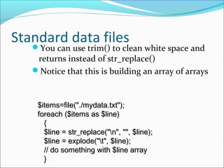 Standard data filesYou can use trim() to clean white space and
returns instead of str_replace()
Notice that this is building an array of arrays
$items=file("./mydata.txt");$items=file("./mydata.txt");
foreach ($items as $line)foreach ($items as $line)
{{
$line = str_replace("n", "", $line);$line = str_replace("n", "", $line);
$line = explode("t", $line);$line = explode("t", $line);
// do something with $line array// do something with $line array
}}
 