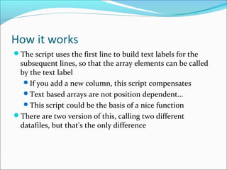 How it works
The script uses the first line to build text labels for the
subsequent lines, so that the array elements can be called
by the text label
If you add a new column, this script compensates
Text based arrays are not position dependent…
This script could be the basis of a nice function
There are two version of this, calling two different
datafiles, but that's the only difference
 