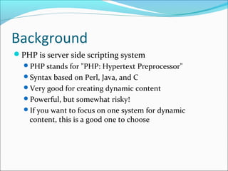 Background
PHP is server side scripting system
PHP stands for "PHP: Hypertext Preprocessor"
Syntax based on Perl, Java, and C
Very good for creating dynamic content
Powerful, but somewhat risky!
If you want to focus on one system for dynamic
content, this is a good one to choose
 