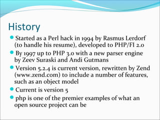 History
Started as a Perl hack in 1994 by Rasmus Lerdorf
(to handle his resume), developed to PHP/FI 2.0
By 1997 up to PHP 3.0 with a new parser engine
by Zeev Suraski and Andi Gutmans
Version 5.2.4 is current version, rewritten by Zend
(www.zend.com) to include a number of features,
such as an object model
Current is version 5
php is one of the premier examples of what an
open source project can be
 