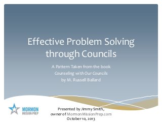 Effective Problem Solving
through Councils
A Pattern Taken from the book
Counseling with Our Councils
by M. Russell Ballard
Presented by Jimmy Smith,
owner of MormonMissionPrep.com
October 10, 2013
 