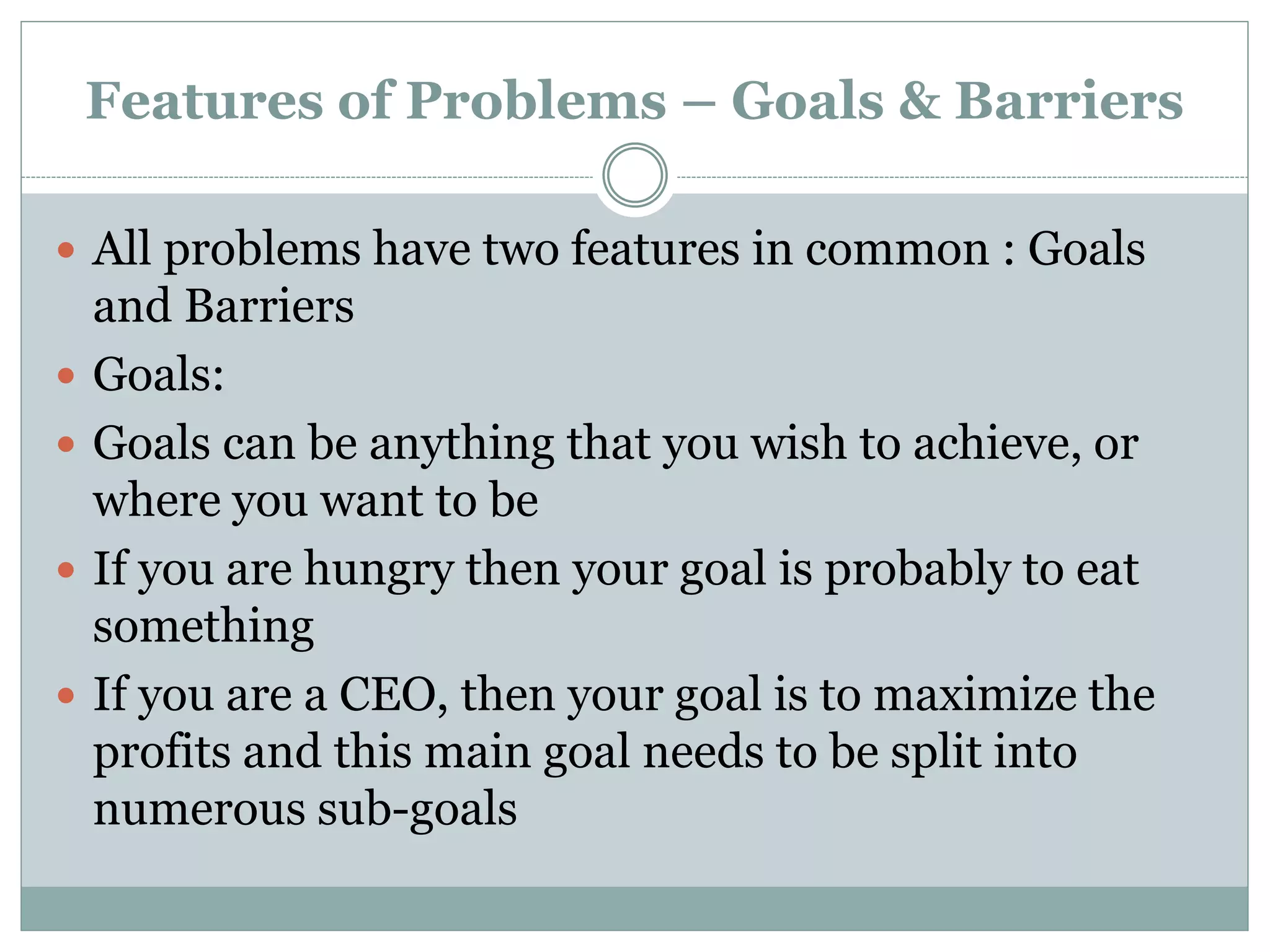 Features of Problems – Goals & Barriers
 All problems have two features in common : Goals
and Barriers
 Goals:
 Goals can be anything that you wish to achieve, or
where you want to be
 If you are hungry then your goal is probably to eat
something
 If you are a CEO, then your goal is to maximize the
profits and this main goal needs to be split into
numerous sub-goals
 