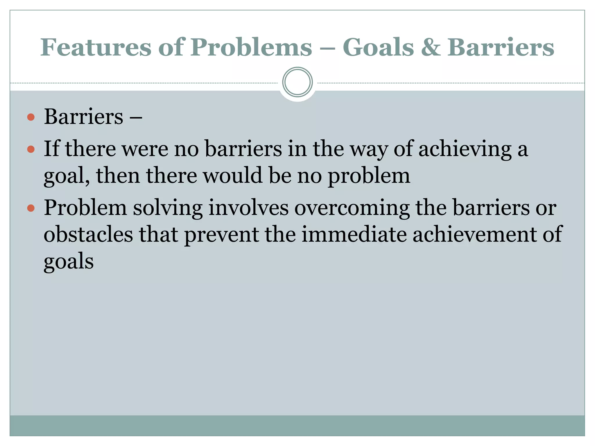 Features of Problems – Goals & Barriers
 Barriers –
 If there were no barriers in the way of achieving a
goal, then there would be no problem
 Problem solving involves overcoming the barriers or
obstacles that prevent the immediate achievement of
goals
 
