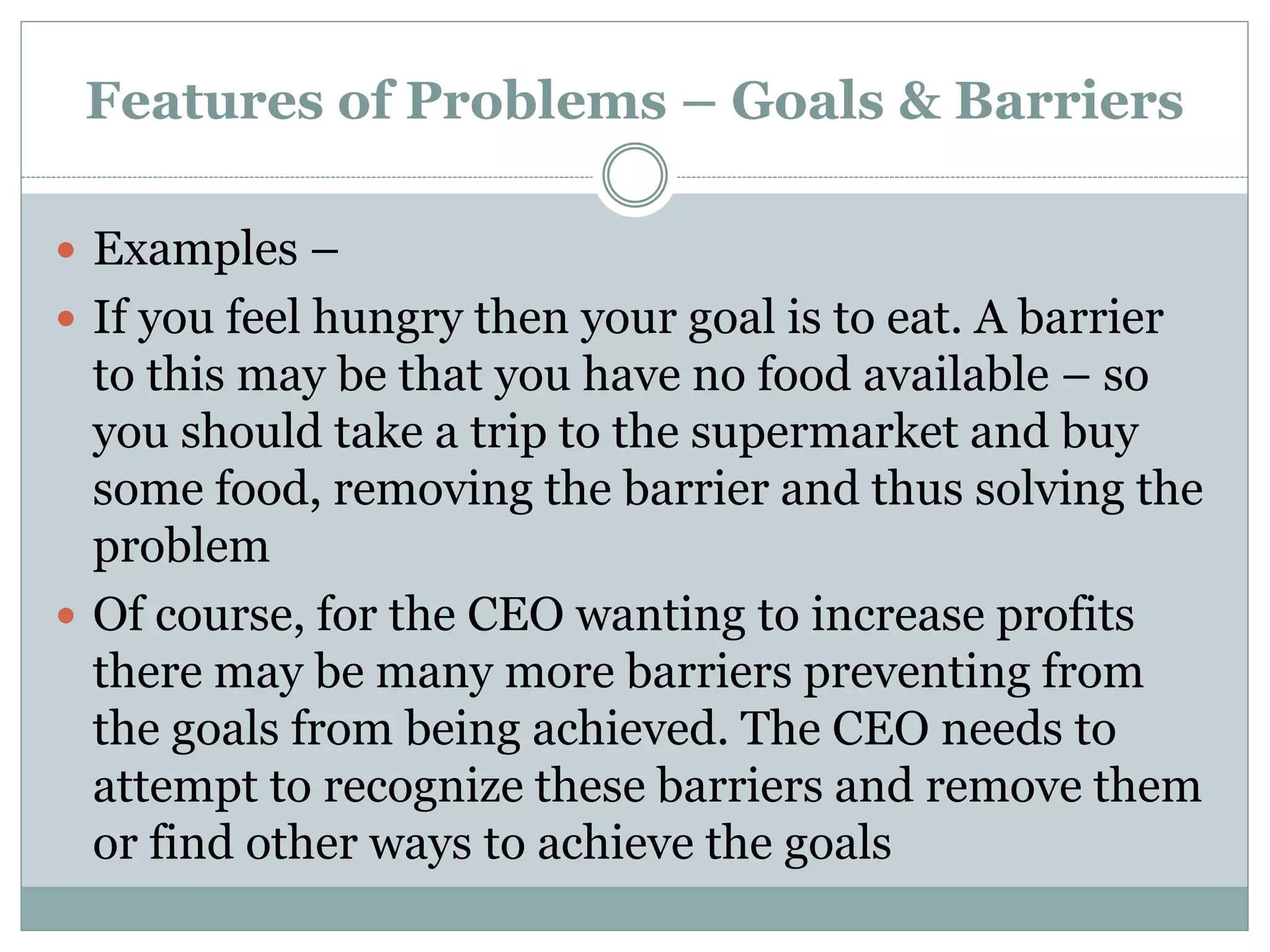 Features of Problems – Goals & Barriers
 Examples –
 If you feel hungry then your goal is to eat. A barrier
to this may be that you have no food available – so
you should take a trip to the supermarket and buy
some food, removing the barrier and thus solving the
problem
 Of course, for the CEO wanting to increase profits
there may be many more barriers preventing from
the goals from being achieved. The CEO needs to
attempt to recognize these barriers and remove them
or find other ways to achieve the goals
 