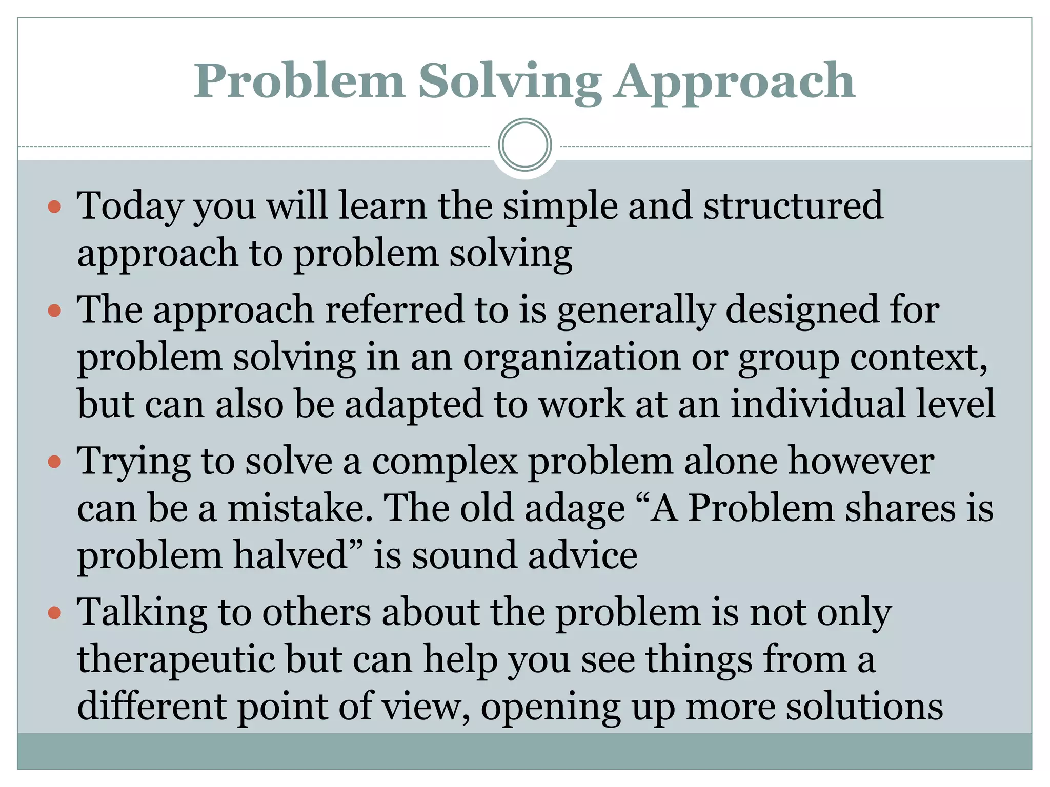Problem Solving Approach
 Today you will learn the simple and structured
approach to problem solving
 The approach referred to is generally designed for
problem solving in an organization or group context,
but can also be adapted to work at an individual level
 Trying to solve a complex problem alone however
can be a mistake. The old adage “A Problem shares is
problem halved” is sound advice
 Talking to others about the problem is not only
therapeutic but can help you see things from a
different point of view, opening up more solutions
 