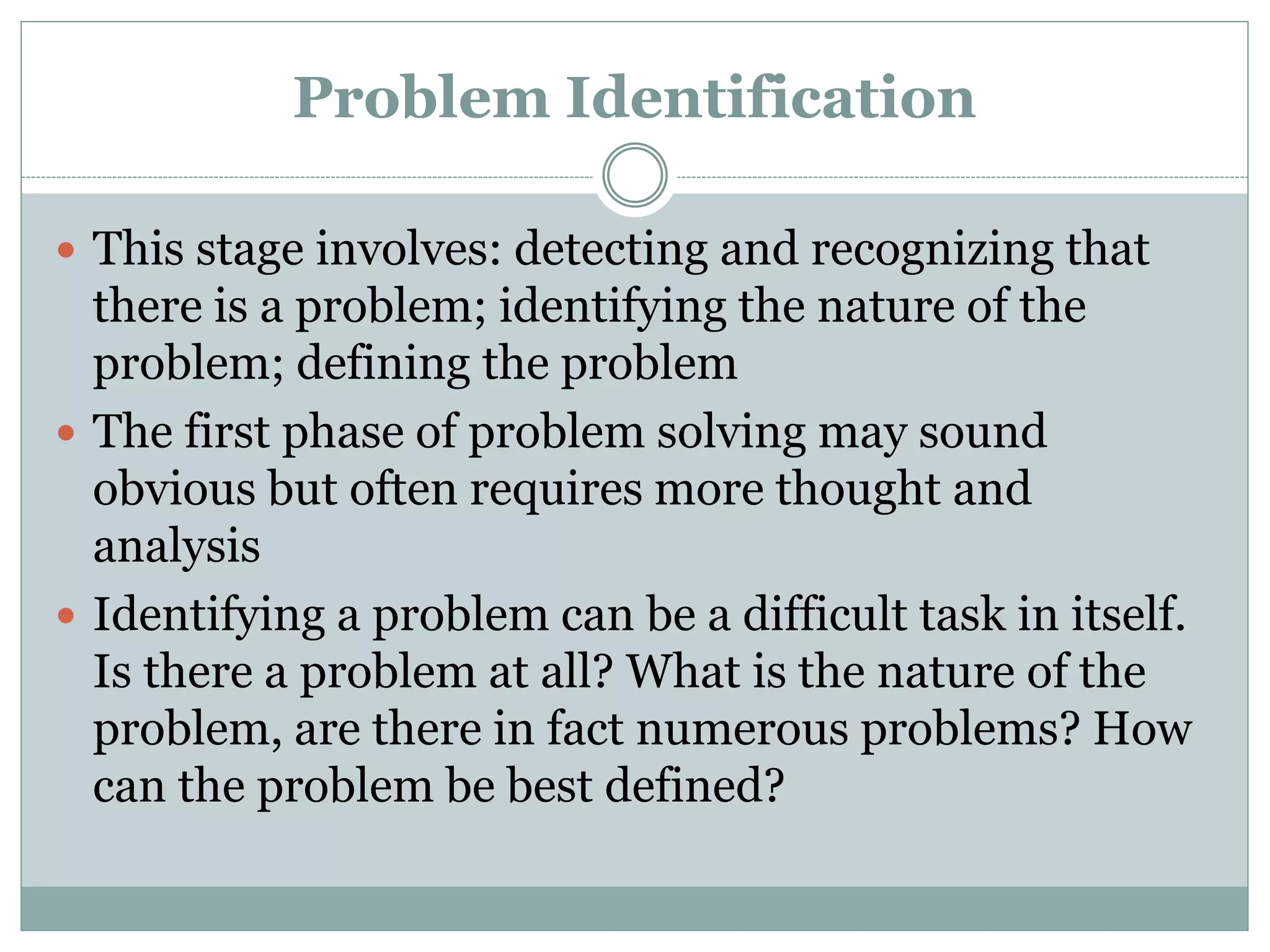 Problem Identification
 This stage involves: detecting and recognizing that
there is a problem; identifying the nature of the
problem; defining the problem
 The first phase of problem solving may sound
obvious but often requires more thought and
analysis
 Identifying a problem can be a difficult task in itself.
Is there a problem at all? What is the nature of the
problem, are there in fact numerous problems? How
can the problem be best defined?
 