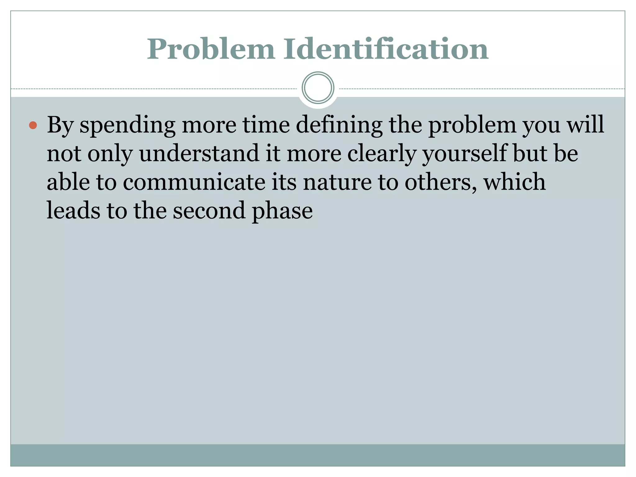 Problem Identification
 By spending more time defining the problem you will
not only understand it more clearly yourself but be
able to communicate its nature to others, which
leads to the second phase
 