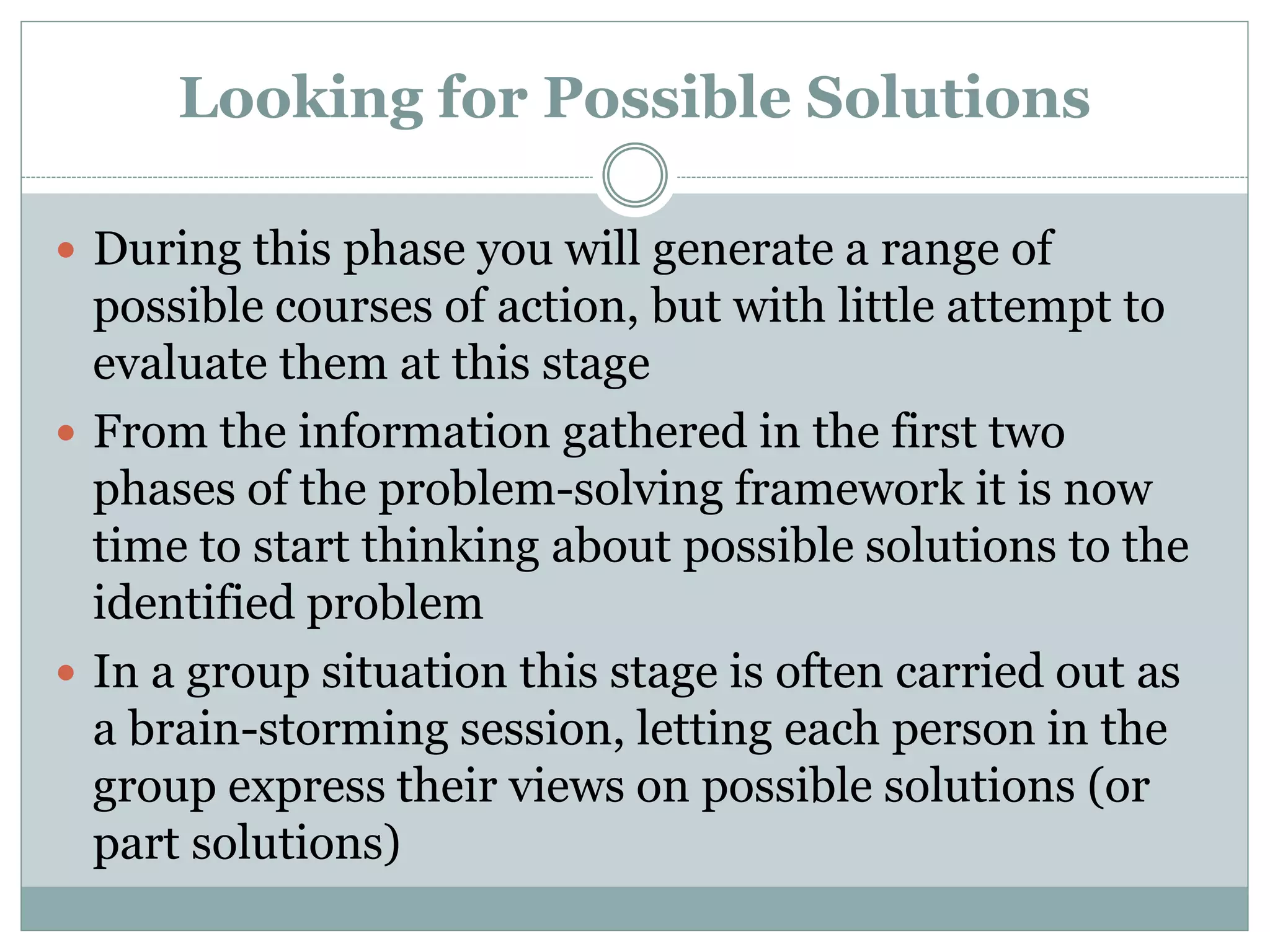 Looking for Possible Solutions
 During this phase you will generate a range of
possible courses of action, but with little attempt to
evaluate them at this stage
 From the information gathered in the first two
phases of the problem-solving framework it is now
time to start thinking about possible solutions to the
identified problem
 In a group situation this stage is often carried out as
a brain-storming session, letting each person in the
group express their views on possible solutions (or
part solutions)
 