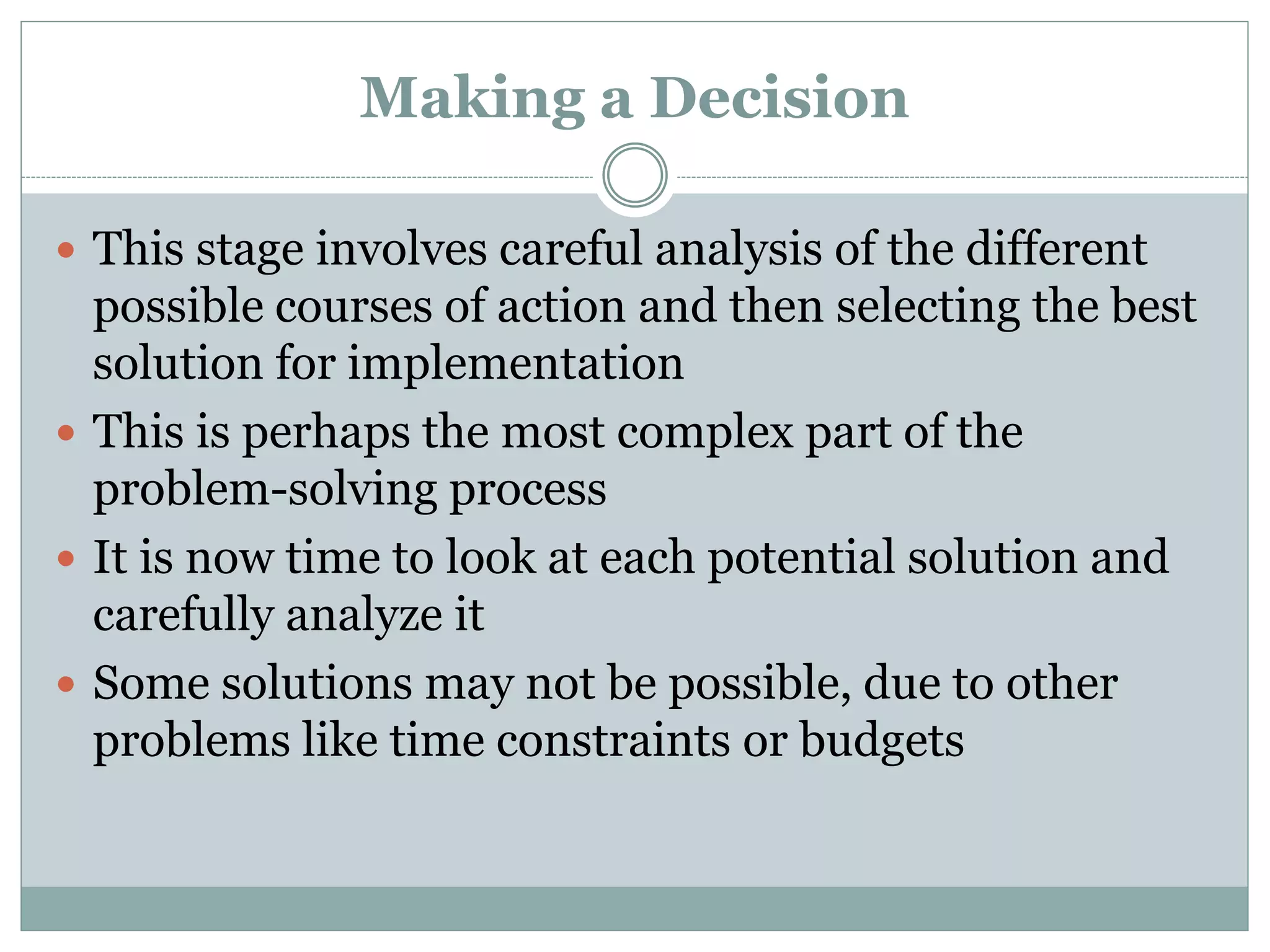 Making a Decision
 This stage involves careful analysis of the different
possible courses of action and then selecting the best
solution for implementation
 This is perhaps the most complex part of the
problem-solving process
 It is now time to look at each potential solution and
carefully analyze it
 Some solutions may not be possible, due to other
problems like time constraints or budgets
 