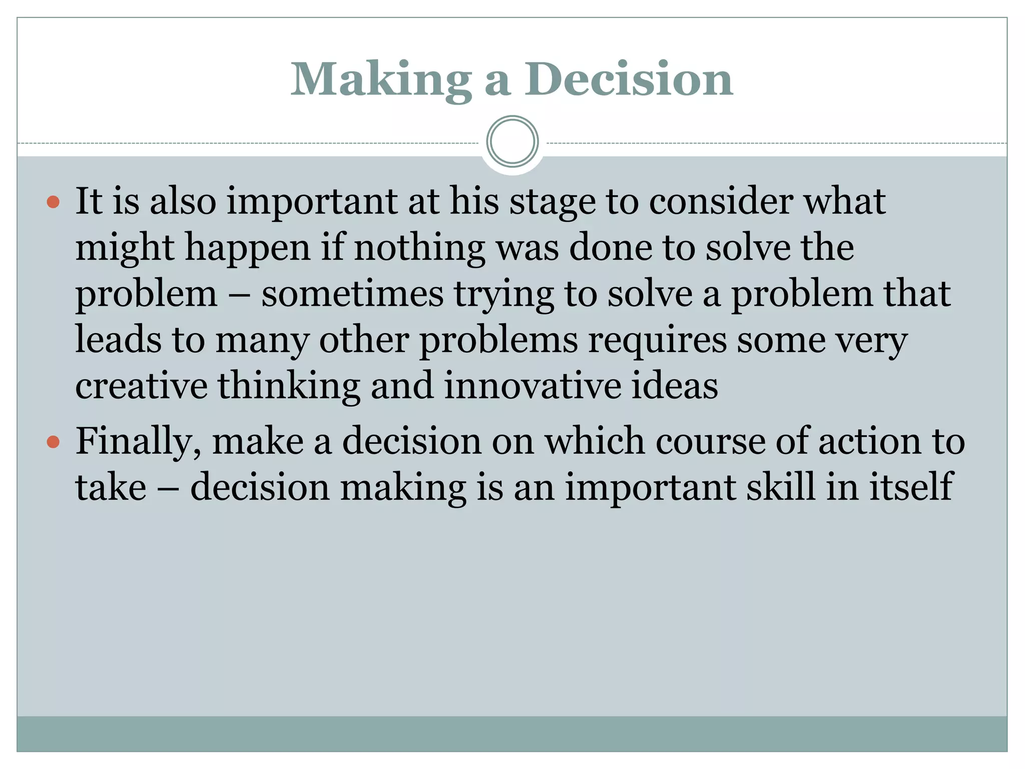 Making a Decision
 It is also important at his stage to consider what
might happen if nothing was done to solve the
problem – sometimes trying to solve a problem that
leads to many other problems requires some very
creative thinking and innovative ideas
 Finally, make a decision on which course of action to
take – decision making is an important skill in itself
 