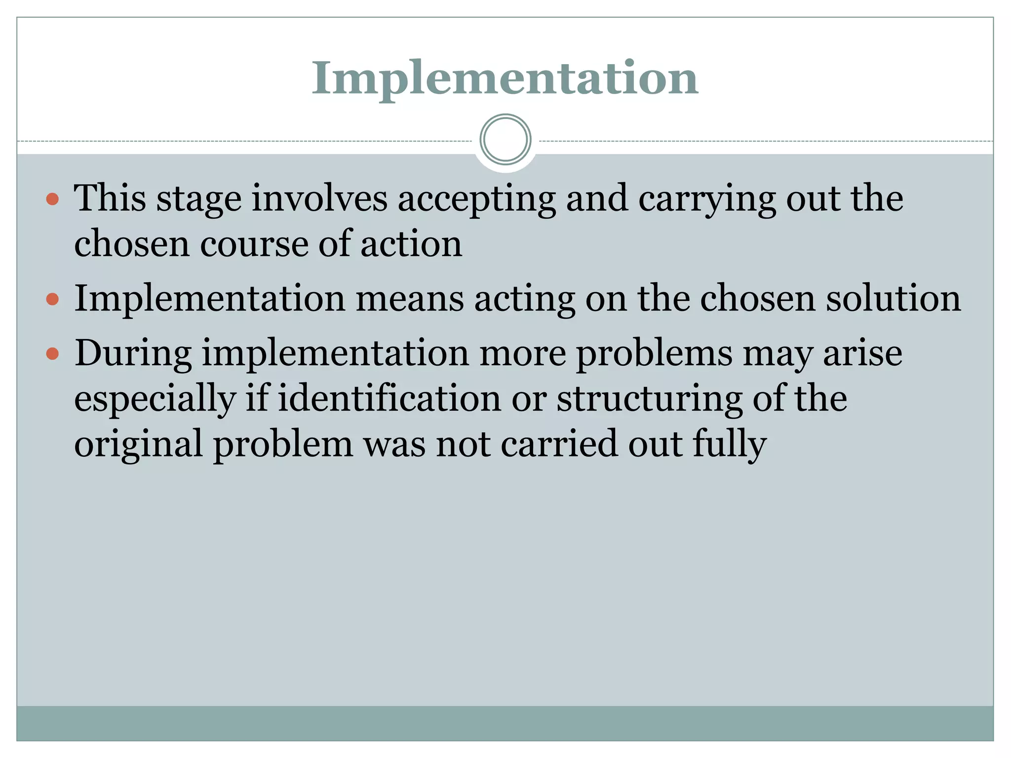 Implementation
 This stage involves accepting and carrying out the
chosen course of action
 Implementation means acting on the chosen solution
 During implementation more problems may arise
especially if identification or structuring of the
original problem was not carried out fully
 
