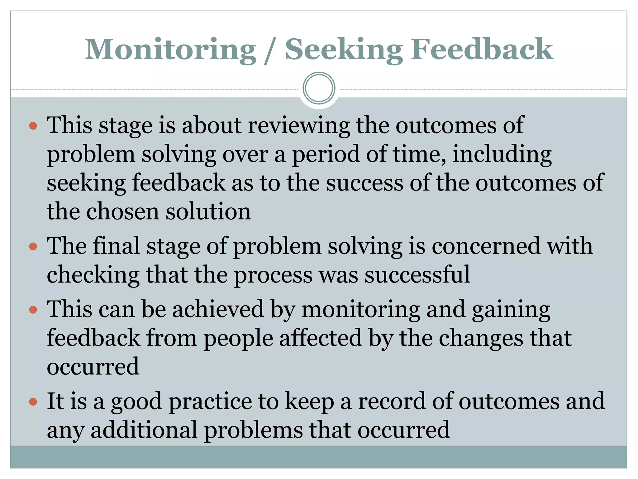 Monitoring / Seeking Feedback
 This stage is about reviewing the outcomes of
problem solving over a period of time, including
seeking feedback as to the success of the outcomes of
the chosen solution
 The final stage of problem solving is concerned with
checking that the process was successful
 This can be achieved by monitoring and gaining
feedback from people affected by the changes that
occurred
 It is a good practice to keep a record of outcomes and
any additional problems that occurred
 