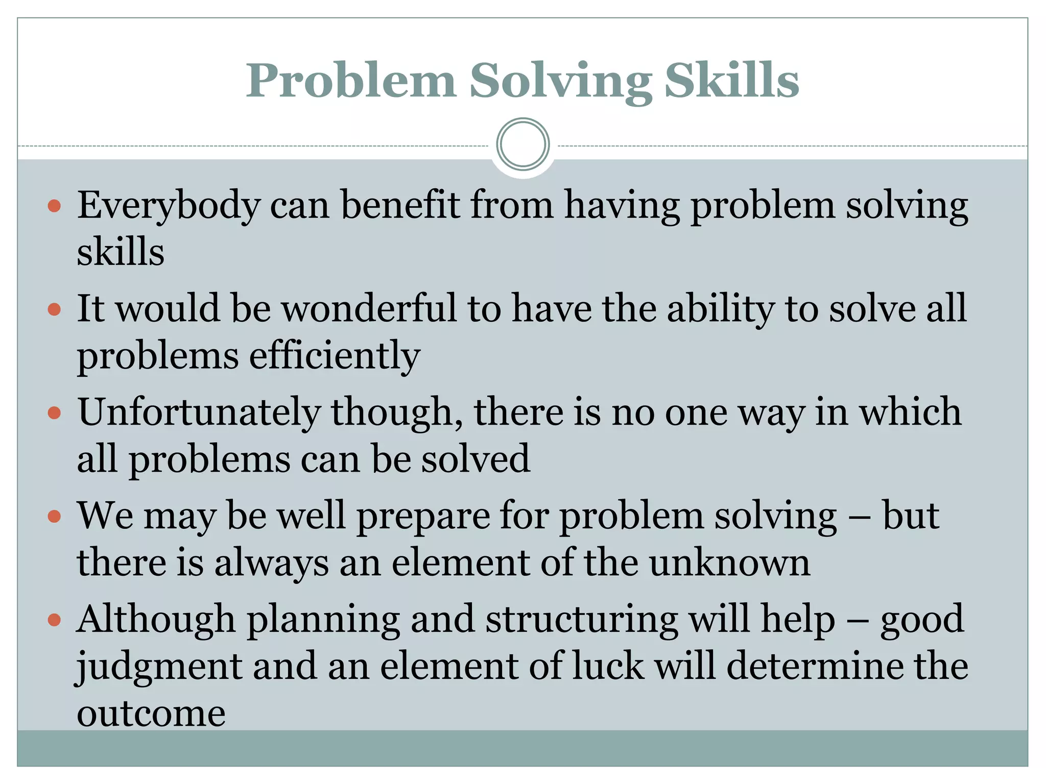 Problem Solving Skills
 Everybody can benefit from having problem solving
skills
 It would be wonderful to have the ability to solve all
problems efficiently
 Unfortunately though, there is no one way in which
all problems can be solved
 We may be well prepare for problem solving – but
there is always an element of the unknown
 Although planning and structuring will help – good
judgment and an element of luck will determine the
outcome
 