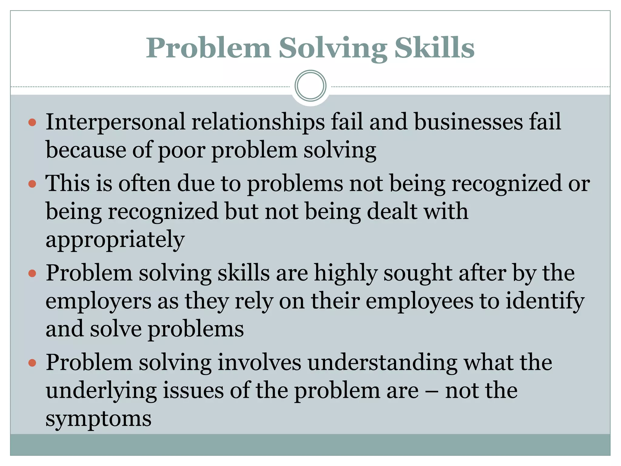 Problem Solving Skills
 Interpersonal relationships fail and businesses fail
because of poor problem solving
 This is often due to problems not being recognized or
being recognized but not being dealt with
appropriately
 Problem solving skills are highly sought after by the
employers as they rely on their employees to identify
and solve problems
 Problem solving involves understanding what the
underlying issues of the problem are – not the
symptoms
 