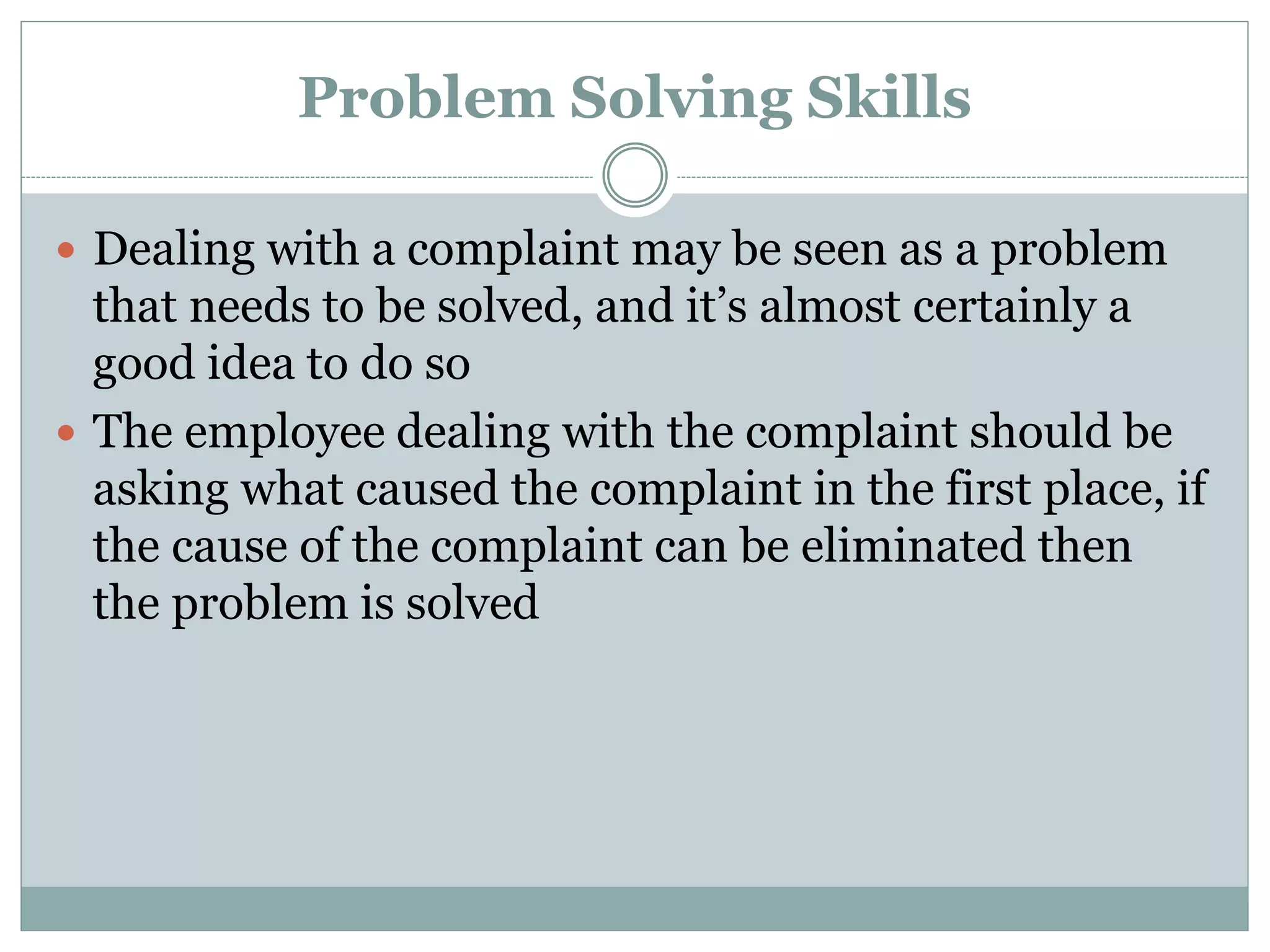 Problem Solving Skills
 Dealing with a complaint may be seen as a problem
that needs to be solved, and it’s almost certainly a
good idea to do so
 The employee dealing with the complaint should be
asking what caused the complaint in the first place, if
the cause of the complaint can be eliminated then
the problem is solved
 