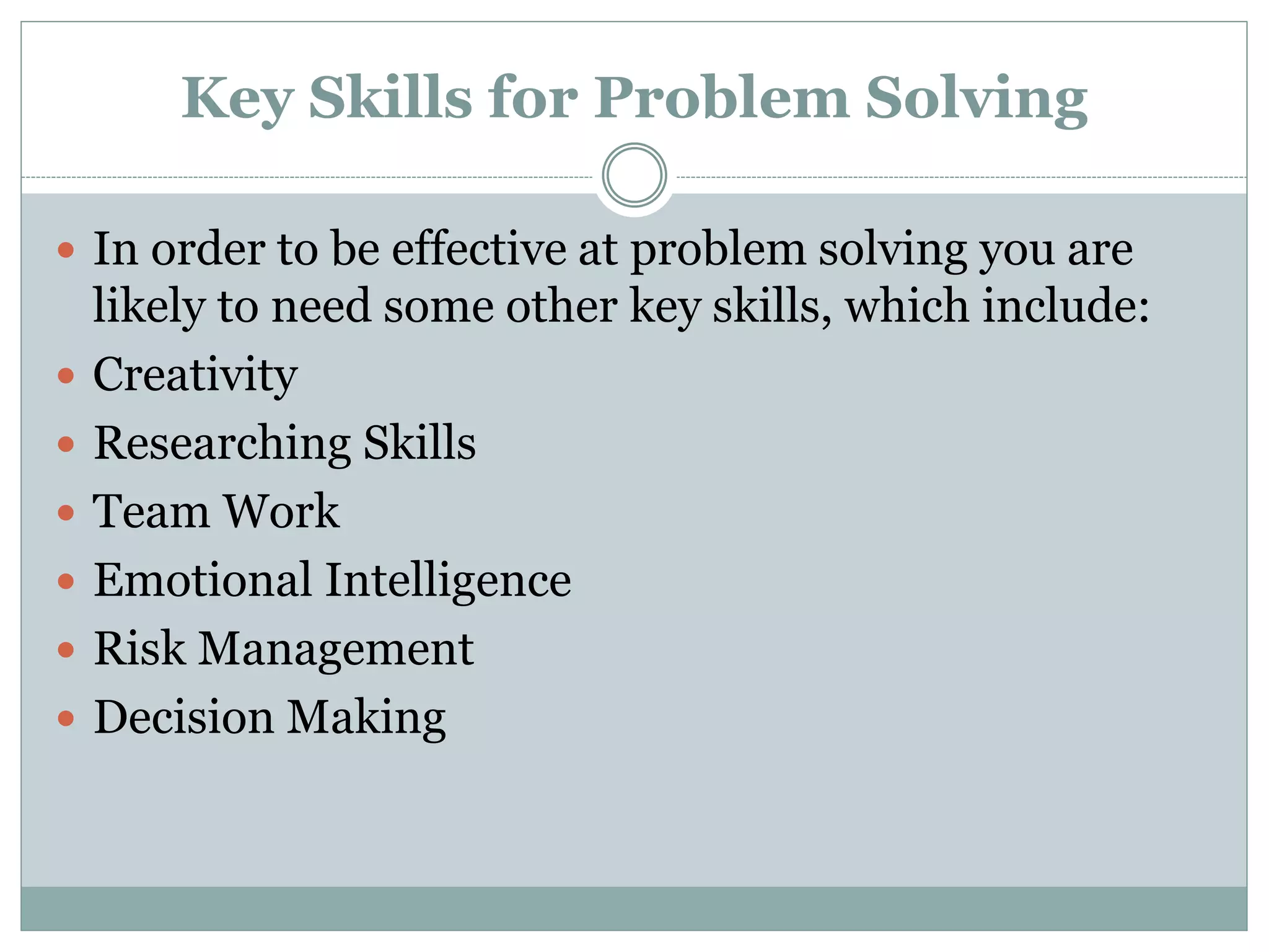 Key Skills for Problem Solving
 In order to be effective at problem solving you are
likely to need some other key skills, which include:
 Creativity
 Researching Skills
 Team Work
 Emotional Intelligence
 Risk Management
 Decision Making
 