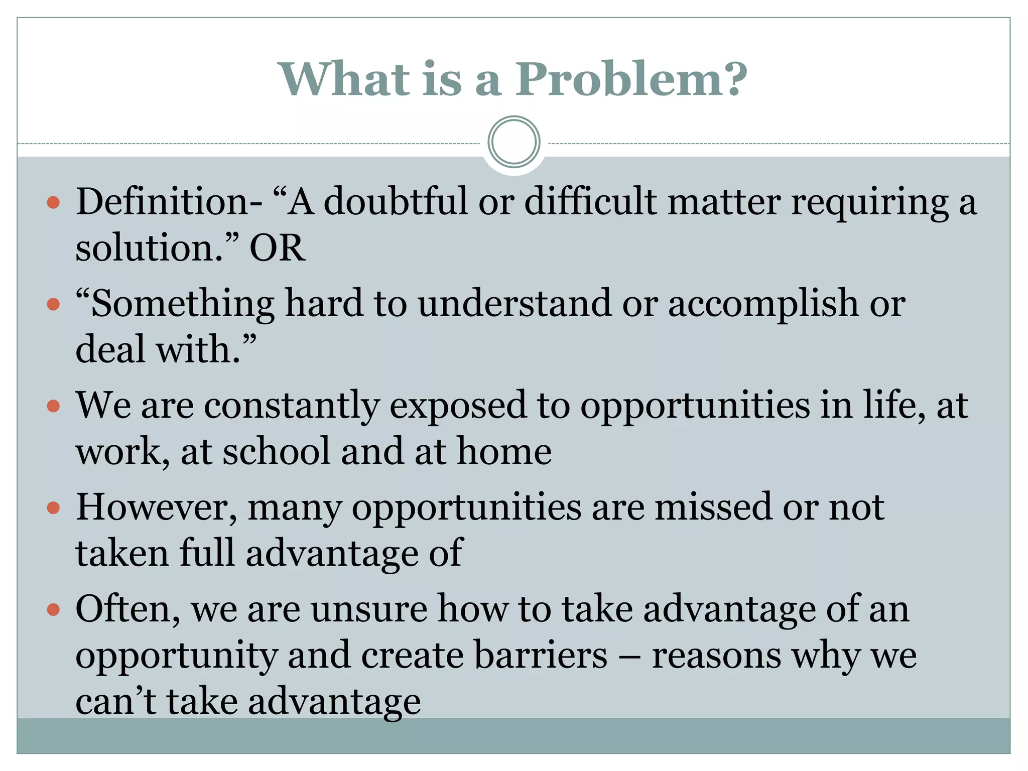 What is a Problem?
 Definition- “A doubtful or difficult matter requiring a
solution.” OR
 “Something hard to understand or accomplish or
deal with.”
 We are constantly exposed to opportunities in life, at
work, at school and at home
 However, many opportunities are missed or not
taken full advantage of
 Often, we are unsure how to take advantage of an
opportunity and create barriers – reasons why we
can’t take advantage
 