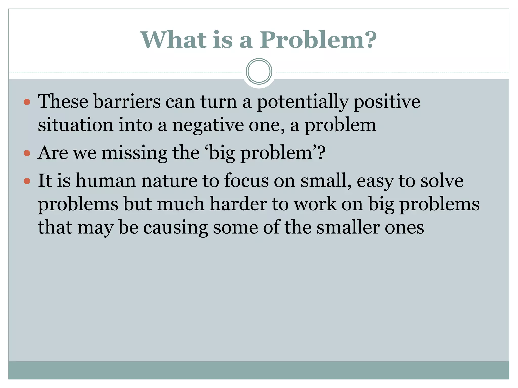 What is a Problem?
 These barriers can turn a potentially positive
situation into a negative one, a problem
 Are we missing the ‘big problem’?
 It is human nature to focus on small, easy to solve
problems but much harder to work on big problems
that may be causing some of the smaller ones
 