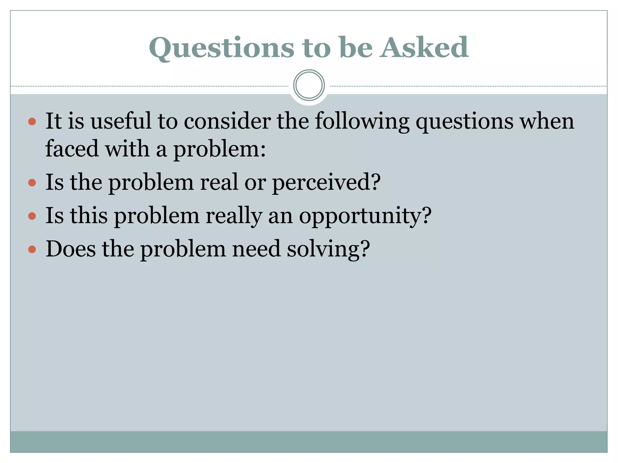 Questions to be Asked
 It is useful to consider the following questions when
faced with a problem:
 Is the problem real or perceived?
 Is this problem really an opportunity?
 Does the problem need solving?
 