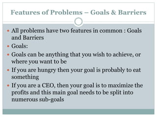 Features of Problems – Goals & Barriers
 All problems have two features in common : Goals
and Barriers
 Goals:
 Goals can be anything that you wish to achieve, or
where you want to be
 If you are hungry then your goal is probably to eat
something
 If you are a CEO, then your goal is to maximize the
profits and this main goal needs to be split into
numerous sub-goals
 
