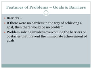 Features of Problems – Goals & Barriers
 Barriers –
 If there were no barriers in the way of achieving a
goal, then there would be no problem
 Problem solving involves overcoming the barriers or
obstacles that prevent the immediate achievement of
goals
 