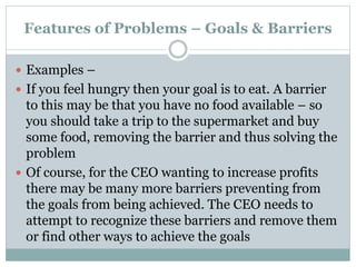 Features of Problems – Goals & Barriers
 Examples –
 If you feel hungry then your goal is to eat. A barrier
to this may be that you have no food available – so
you should take a trip to the supermarket and buy
some food, removing the barrier and thus solving the
problem
 Of course, for the CEO wanting to increase profits
there may be many more barriers preventing from
the goals from being achieved. The CEO needs to
attempt to recognize these barriers and remove them
or find other ways to achieve the goals
 