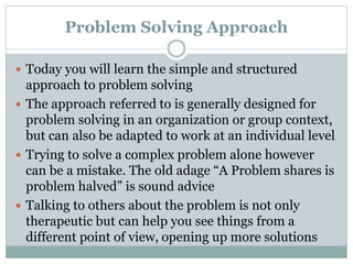 Problem Solving Approach
 Today you will learn the simple and structured
approach to problem solving
 The approach referred to is generally designed for
problem solving in an organization or group context,
but can also be adapted to work at an individual level
 Trying to solve a complex problem alone however
can be a mistake. The old adage “A Problem shares is
problem halved” is sound advice
 Talking to others about the problem is not only
therapeutic but can help you see things from a
different point of view, opening up more solutions
 
