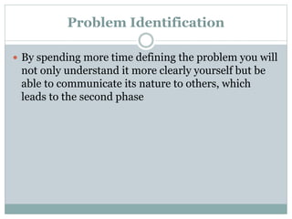 Problem Identification
 By spending more time defining the problem you will
not only understand it more clearly yourself but be
able to communicate its nature to others, which
leads to the second phase
 