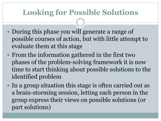 Looking for Possible Solutions
 During this phase you will generate a range of
possible courses of action, but with little attempt to
evaluate them at this stage
 From the information gathered in the first two
phases of the problem-solving framework it is now
time to start thinking about possible solutions to the
identified problem
 In a group situation this stage is often carried out as
a brain-storming session, letting each person in the
group express their views on possible solutions (or
part solutions)
 