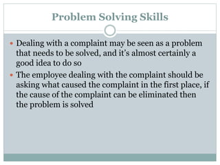 Problem Solving Skills
 Dealing with a complaint may be seen as a problem
that needs to be solved, and it’s almost certainly a
good idea to do so
 The employee dealing with the complaint should be
asking what caused the complaint in the first place, if
the cause of the complaint can be eliminated then
the problem is solved
 