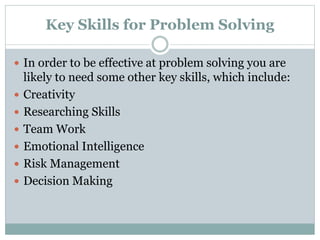 Key Skills for Problem Solving
 In order to be effective at problem solving you are
likely to need some other key skills, which include:
 Creativity
 Researching Skills
 Team Work
 Emotional Intelligence
 Risk Management
 Decision Making
 