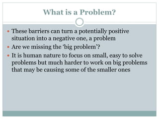 What is a Problem?
 These barriers can turn a potentially positive
situation into a negative one, a problem
 Are we missing the ‘big problem’?
 It is human nature to focus on small, easy to solve
problems but much harder to work on big problems
that may be causing some of the smaller ones
 
