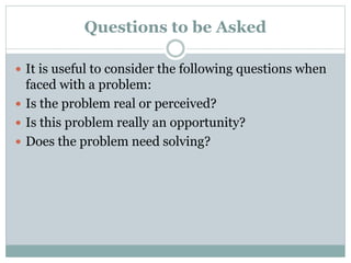 Questions to be Asked
 It is useful to consider the following questions when
faced with a problem:
 Is the problem real or perceived?
 Is this problem really an opportunity?
 Does the problem need solving?
 