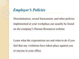 Employer’s Policies
Discrimination, sexual harassment, and other policies
implemented at your workplace can usually be found
on the company’s Human Resources website.
Learn what the expectations are and what to do if you
feel that any violations have taken place against you
or anyone in your office.
 