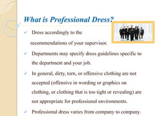 What is Professional Dress?
 Dress accordingly to the
recommendations of your supervisor.
 Departments may specify dress guidelines specific to
the department and your job.
 In general, dirty, torn, or offensive clothing are not
accepted (offensive in wording or graphics on
clothing, or clothing that is too tight or revealing) are
not appropriate for professional environments.
 Professional dress varies from company to company.
 