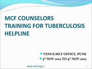 MCF COUNSELORS
TRAINING FOR TUBERCULOSIS
HELPLINE


                VENUE:MCF OFFICE, PUNE
                5TH NOV 2012 TO 9TH NOV 2012

      www.mcf.org.in                            1
 