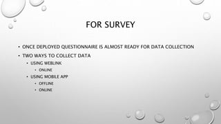 FOR SURVEY
• ONCE DEPLOYED QUESTIONNAIRE IS ALMOST READY FOR DATA COLLECTION
• TWO WAYS TO COLLECT DATA
• USING WEBLINK
• ONLINE
• USING MOBILE APP
• OFFLINE
• ONLINE
 